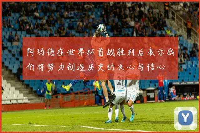 阿玛德在世界杯首战胜利后表示我们将努力创造历史的决心与信心