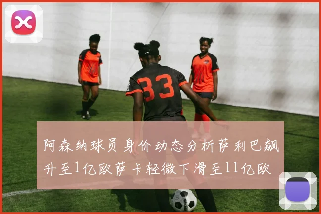 阿森纳球员身价动态分析萨利巴飙升至1亿欧萨卡轻微下滑至11亿欧