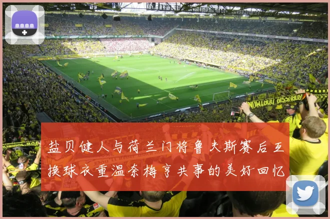 盐贝健人与荷兰门将鲁夫斯赛后互换球衣重温奈梅亨共事的美好回忆