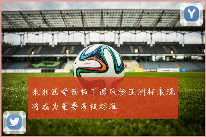 米利西奇面临下课风险亚洲杯表现将成为重要考核标准