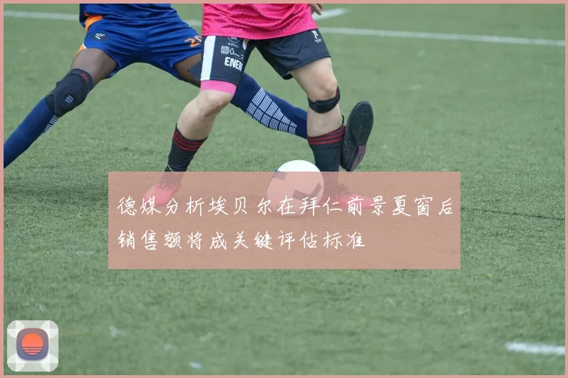 德媒分析埃贝尔在拜仁前景夏窗后销售额将成关键评估标准
