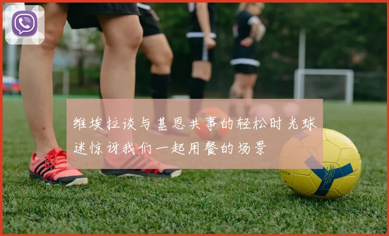维埃拉谈与基恩共事的轻松时光球迷惊讶我们一起用餐的场景