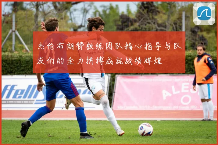 杰伦布朗赞教练团队精心指导与队友们的全力拼搏成就战绩辉煌