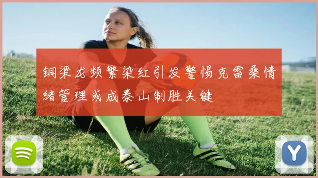 铜梁龙频繁染红引发警惕克雷桑情绪管理或成泰山制胜关键