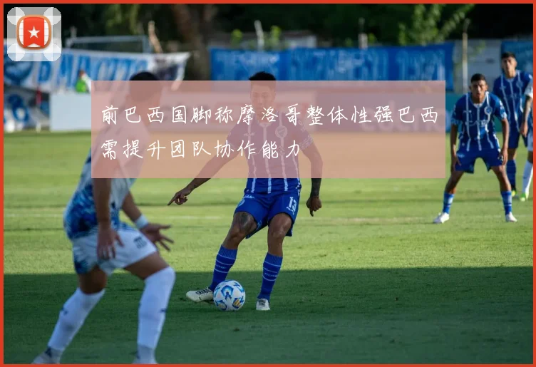 前巴西国脚称摩洛哥整体性强巴西需提升团队协作能力