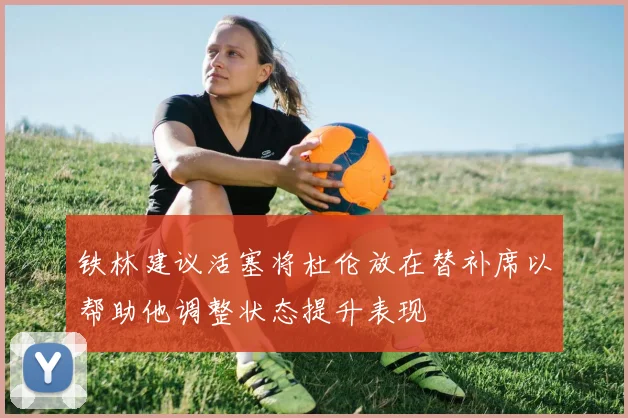 铁林建议活塞将杜伦放在替补席以帮助他调整状态提升表现