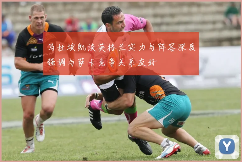 马杜埃凯谈英格兰实力与阵容深度强调与萨卡竞争关系友好