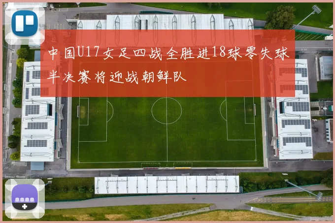 中国U17女足四战全胜进18球零失球半决赛将迎战朝鲜队