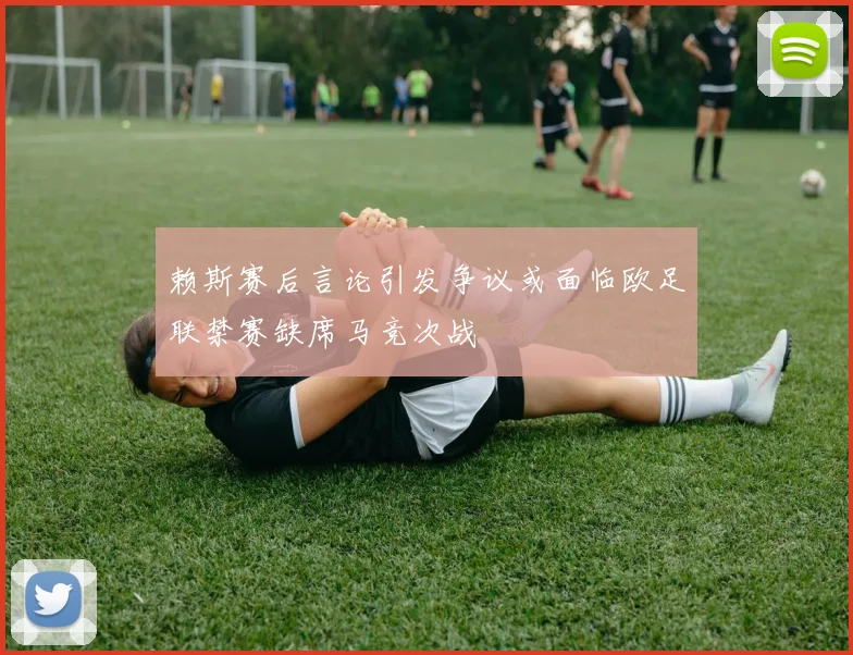 赖斯赛后言论引发争议或面临欧足联禁赛缺席马竞次战