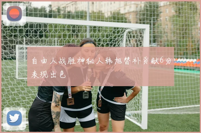 自由人战胜神秘人韩旭替补贡献6分表现出色