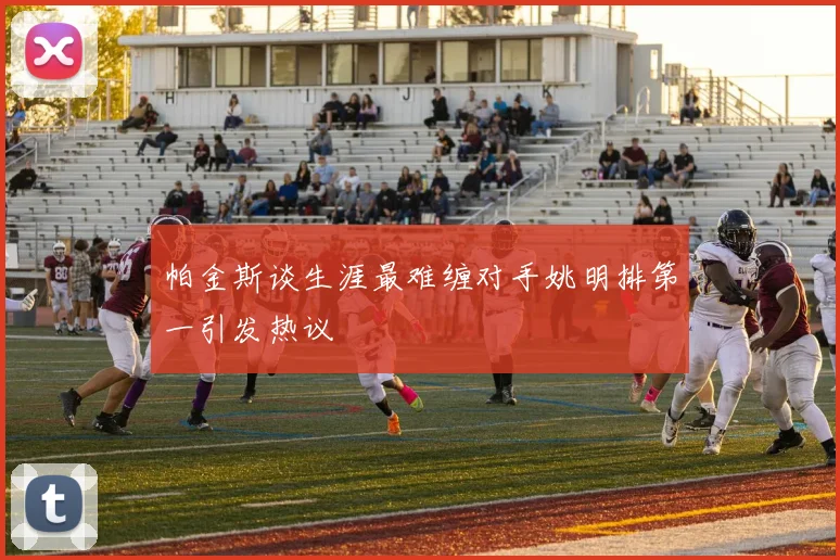帕金斯谈生涯最难缠对手姚明排第一引发热议