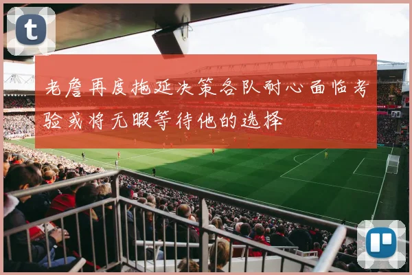 老詹再度拖延决策各队耐心面临考验或将无暇等待他的选择
