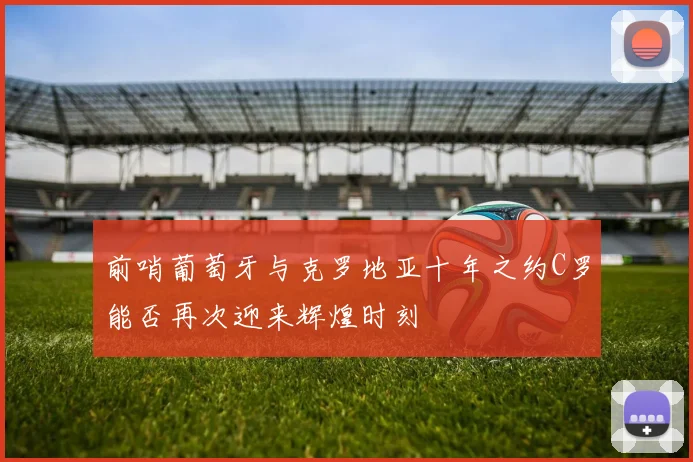 前哨葡萄牙与克罗地亚十年之约C罗能否再次迎来辉煌时刻