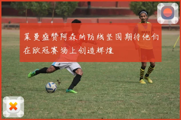 莱曼盛赞阿森纳防线坚固期待他们在欧冠赛场上创造辉煌