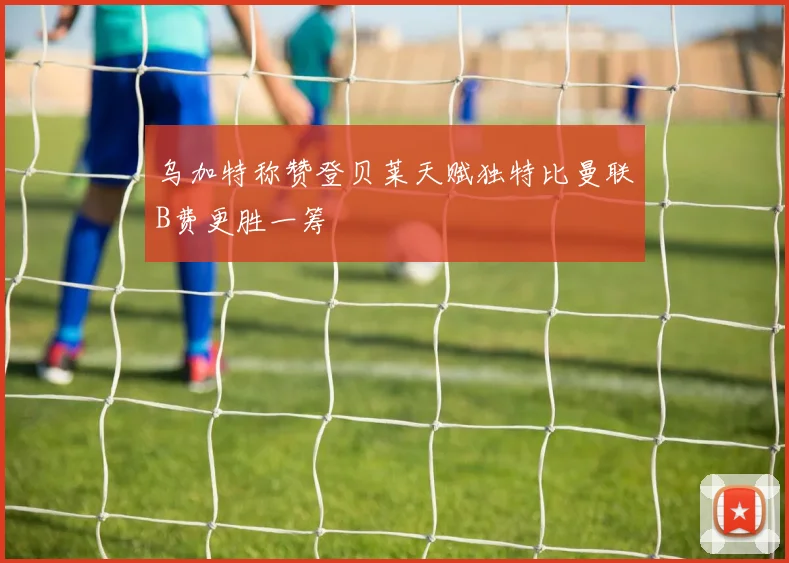 乌加特称赞登贝莱天赋独特比曼联B费更胜一筹