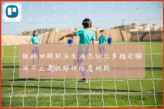 铁林回顾职业生涯见证众多精彩瞬间不止是把球传给詹姆斯
