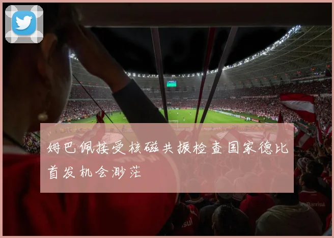姆巴佩接受核磁共振检查国家德比首发机会渺茫
