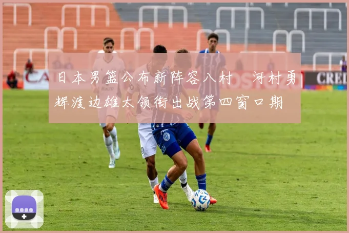 日本男篮公布新阵容八村塁河村勇辉渡边雄太领衔出战第四窗口期