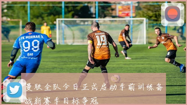 曼联全队今日正式启动季前训练备战新赛季目标争冠