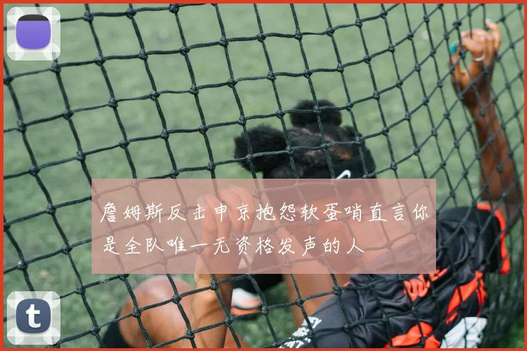詹姆斯反击申京抱怨软蛋哨直言你是全队唯一无资格发声的人