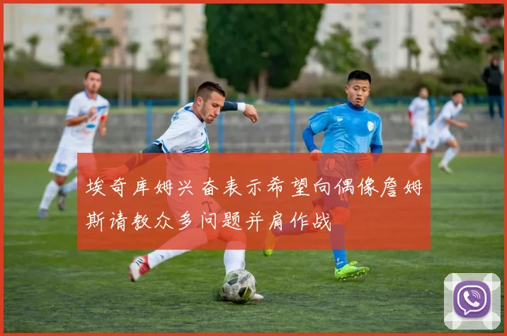 埃奇库姆兴奋表示希望向偶像詹姆斯请教众多问题并肩作战