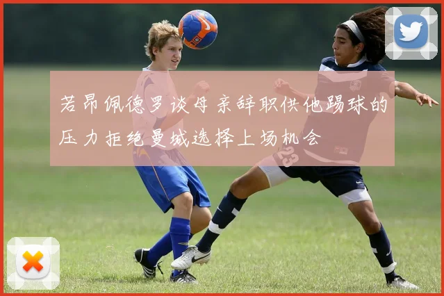 若昂佩德罗谈母亲辞职供他踢球的压力拒绝曼城选择上场机会