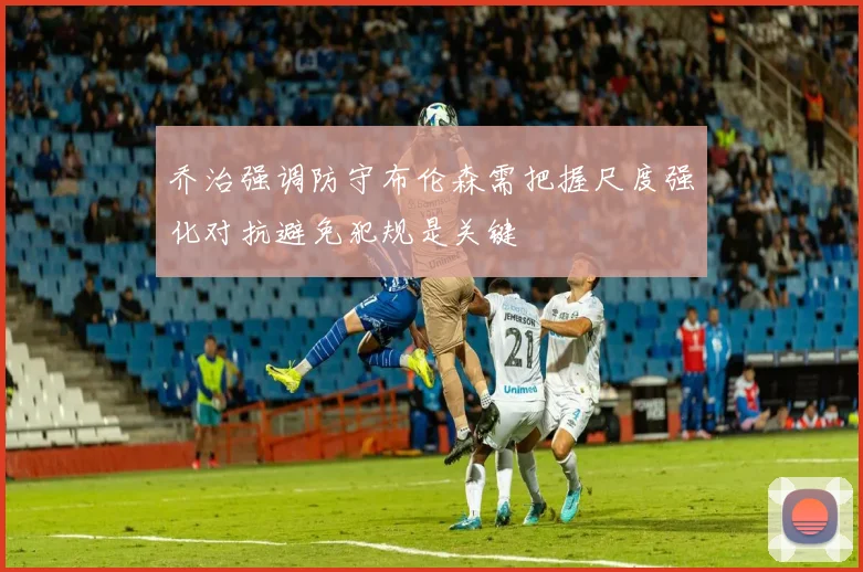 乔治强调防守布伦森需把握尺度强化对抗避免犯规是关键