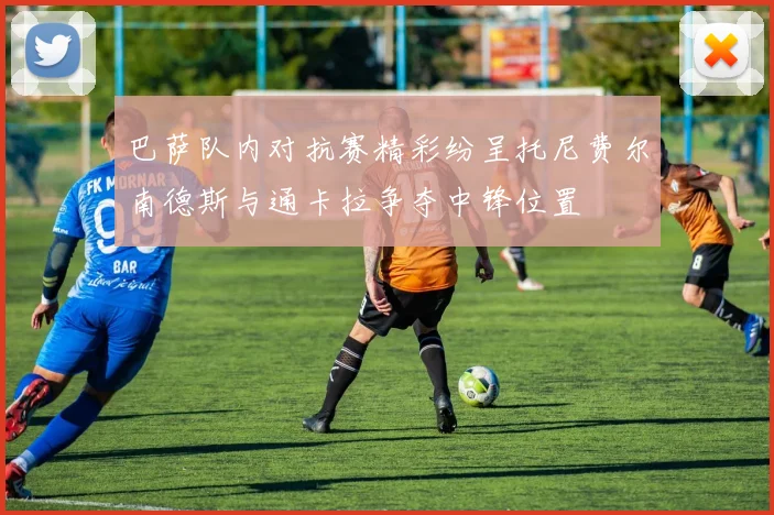 巴萨队内对抗赛精彩纷呈托尼费尔南德斯与通卡拉争夺中锋位置