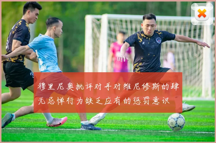 穆里尼奥批评对手对维尼修斯的肆无忌惮行为缺乏应有的惩罚意识